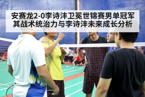 安赛龙2-0李诗沣卫冕世锦赛男单冠军 其战术统治力与李诗沣未来成长分析